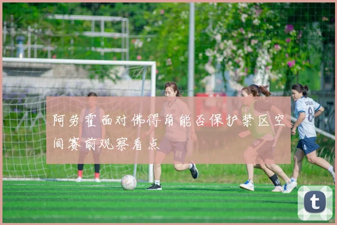 阿劳霍面对佛得角能否保护禁区空间赛前观察看点