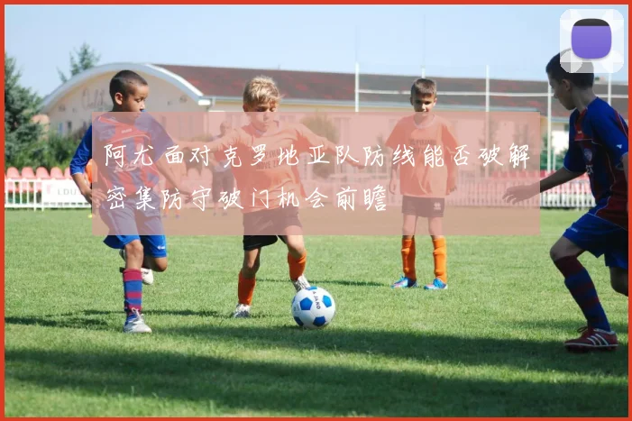 阿尤面对克罗地亚队防线能否破解密集防守破门机会前瞻
