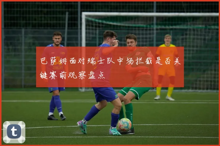 巴萨姆面对瑞士队中场拦截是否关键赛前观察盘点