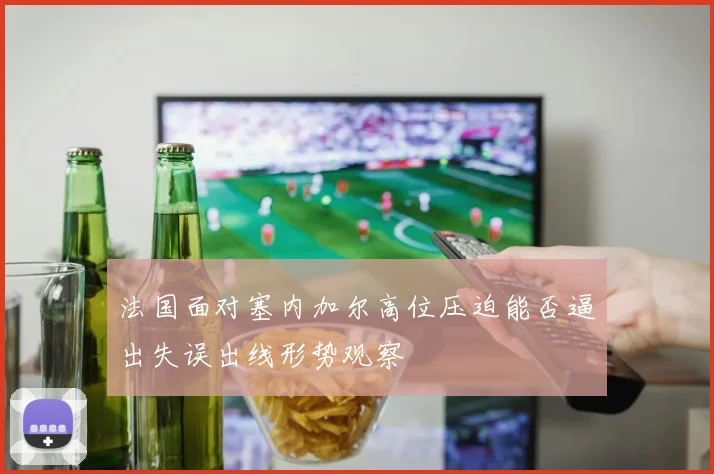 法国面对塞内加尔高位压迫能否逼出失误出线形势观察