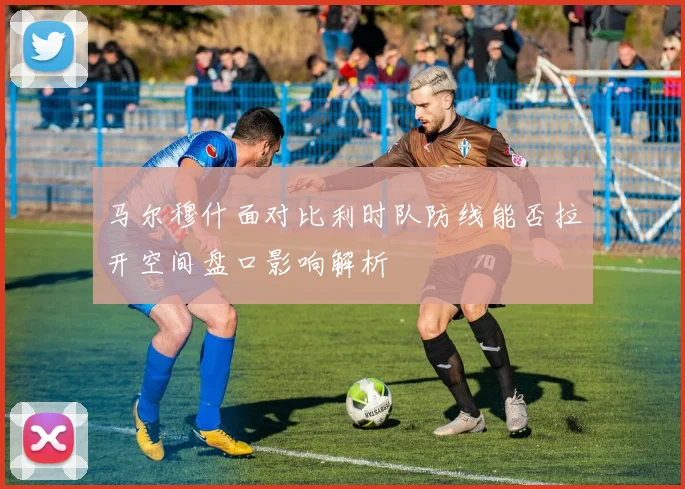 马尔穆什面对比利时队防线能否拉开空间盘口影响解析