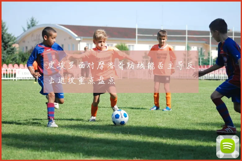 皮埃罗面对摩洛哥防线能否主导反击进攻重点盘点