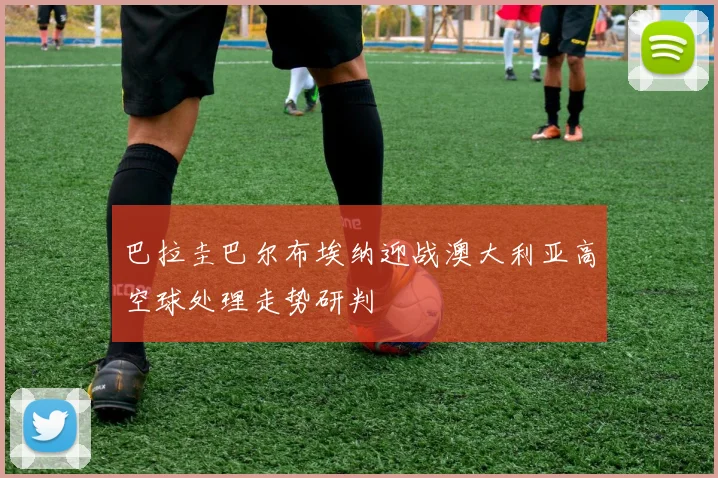 巴拉圭巴尔布埃纳迎战澳大利亚高空球处理走势研判