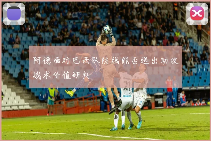 阿德面对巴西队防线能否送出助攻战术价值研判