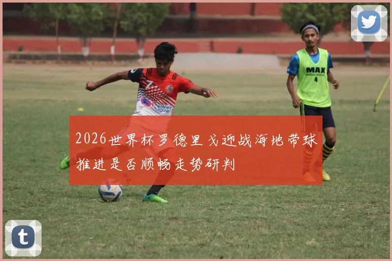 2026世界杯罗德里戈迎战海地带球推进是否顺畅走势研判