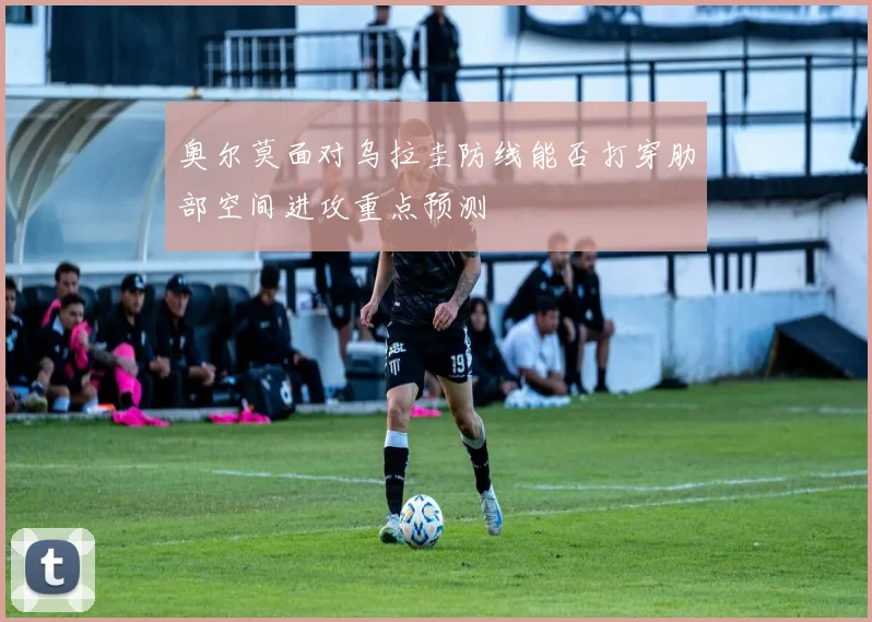 奥尔莫面对乌拉圭防线能否打穿肋部空间进攻重点预测