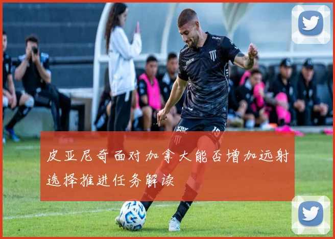 皮亚尼奇面对加拿大能否增加远射选择推进任务解读