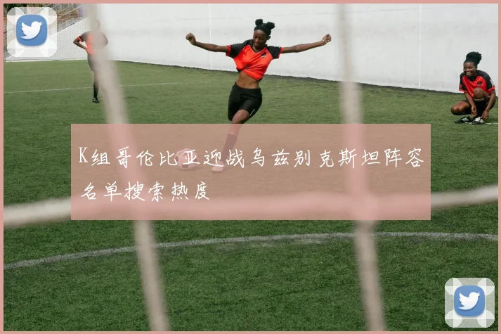 K组哥伦比亚迎战乌兹别克斯坦阵容名单搜索热度