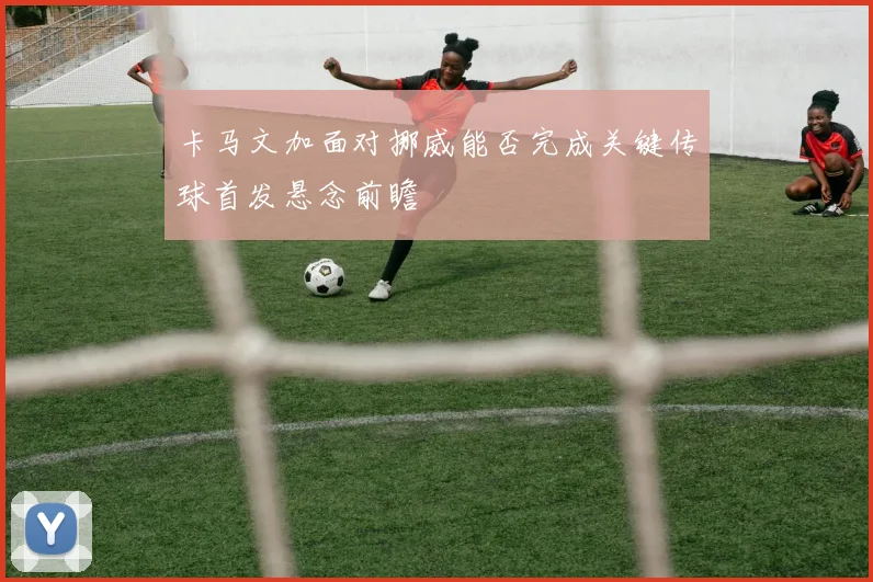 卡马文加面对挪威能否完成关键传球首发悬念前瞻