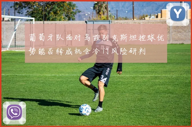 葡萄牙队面对乌兹别克斯坦控球优势能否转成机会冷门风险研判