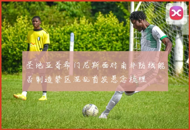 圣地亚哥希门尼斯面对南非防线能否制造禁区混乱首发悬念梳理