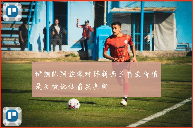 伊朗队阿兹蒙对阵新西兰首发价值是否被低估首发判断