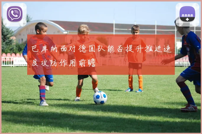 巴库纳面对德国队能否提升推进速度攻防作用前瞻