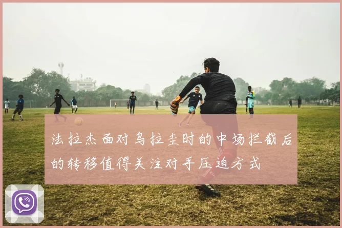 法拉杰面对乌拉圭时的中场拦截后的转移值得关注对手压迫方式