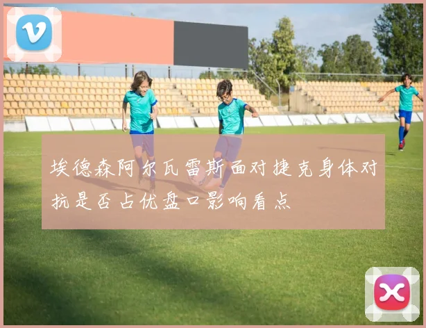 埃德森阿尔瓦雷斯面对捷克身体对抗是否占优盘口影响看点