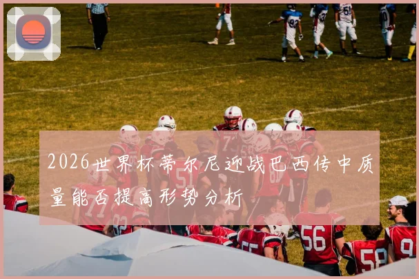 2026世界杯蒂尔尼迎战巴西传中质量能否提高形势分析
