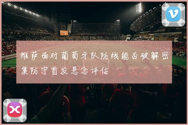 维萨面对葡萄牙队防线能否破解密集防守首发悬念评估
