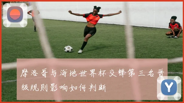 摩洛哥与海地世界杯交锋第三名晋级规则影响如何判断