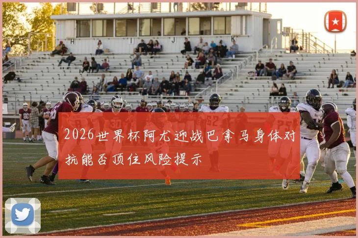 2026世界杯阿尤迎战巴拿马身体对抗能否顶住风险提示