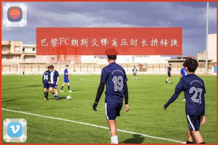 巴黎FC朗斯交锋高压时长拼转换