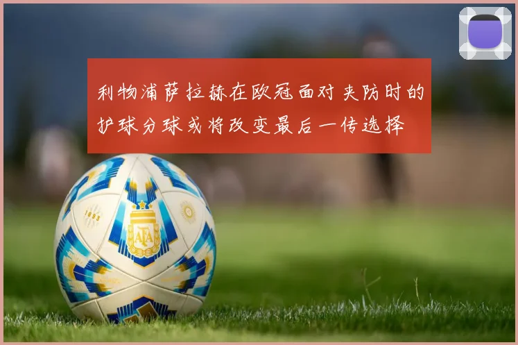 利物浦萨拉赫在欧冠面对夹防时的护球分球或将改变最后一传选择