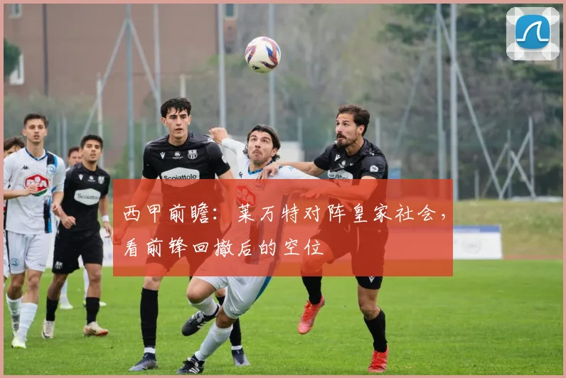 西甲前瞻:莱万特对阵皇家社会,看前锋回撤后的空位