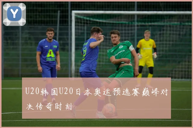 U20韩国U20日本奥运预选赛巅峰对决传奇时刻