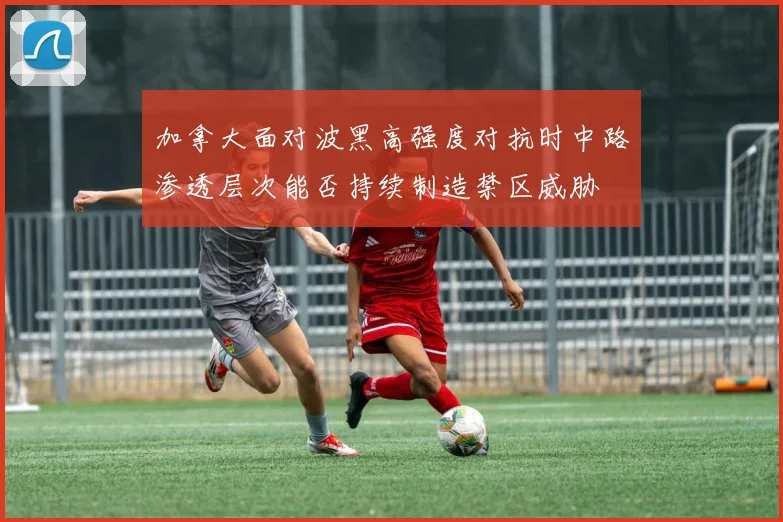 加拿大面对波黑高强度对抗时中路渗透层次能否持续制造禁区威胁