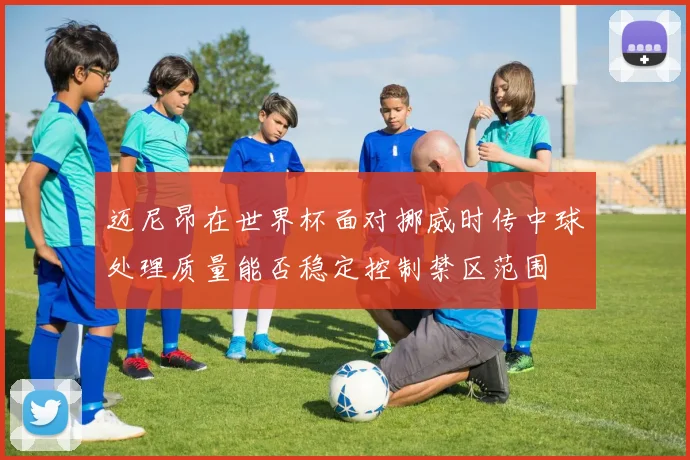 迈尼昂在世界杯面对挪威时传中球处理质量能否稳定控制禁区范围