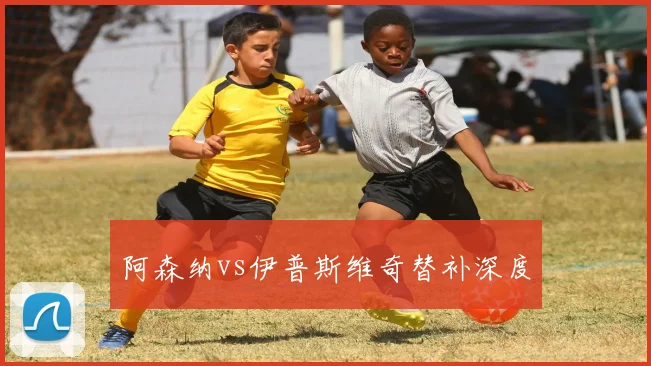 阿森纳vs伊普斯维奇替补深度