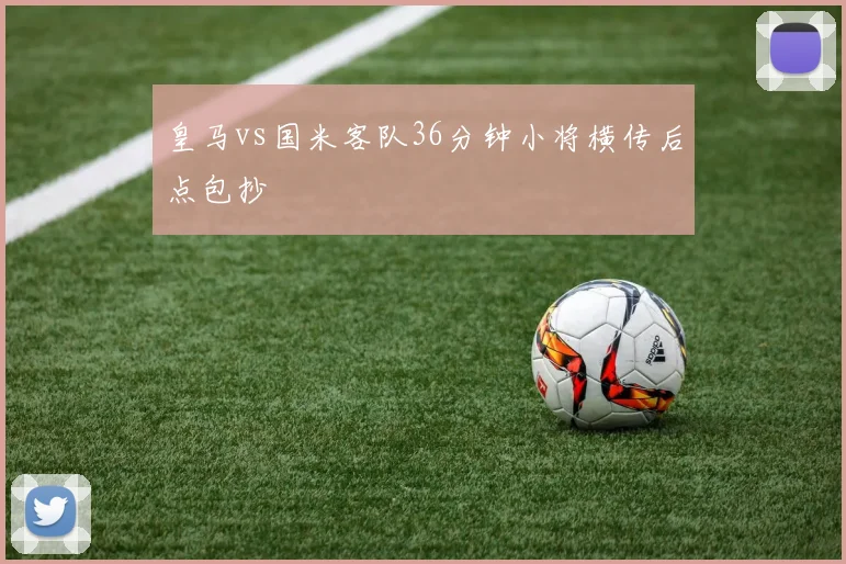皇马vs国米客队36分钟小将横传后点包抄