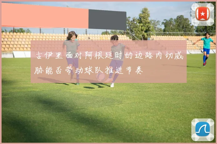 古伊里面对阿根廷时的边路内切威胁能否带动球队推进节奏