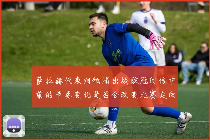 萨拉赫代表利物浦出战欧冠时传中前的节奏变化是否会改变比赛走向
