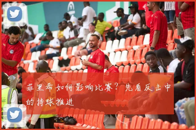 菲里希如何影响比赛?先看反击中的持球推进