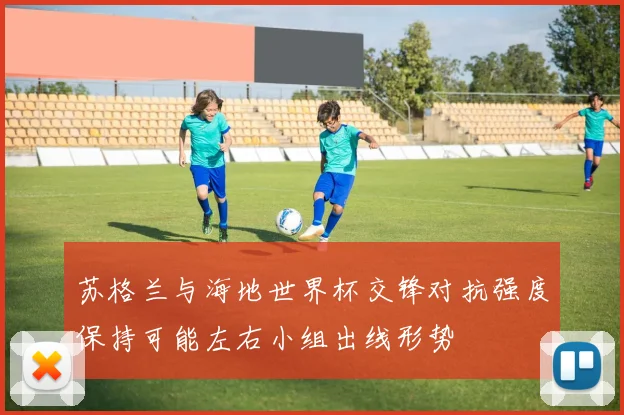 苏格兰与海地世界杯交锋对抗强度保持可能左右小组出线形势