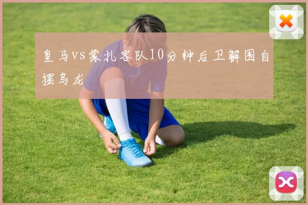 皇马vs蒙扎客队10分钟后卫解围自摆乌龙