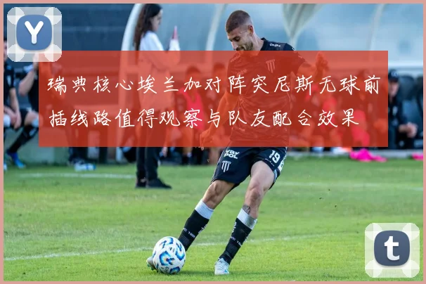 瑞典核心埃兰加对阵突尼斯无球前插线路值得观察与队友配合效果