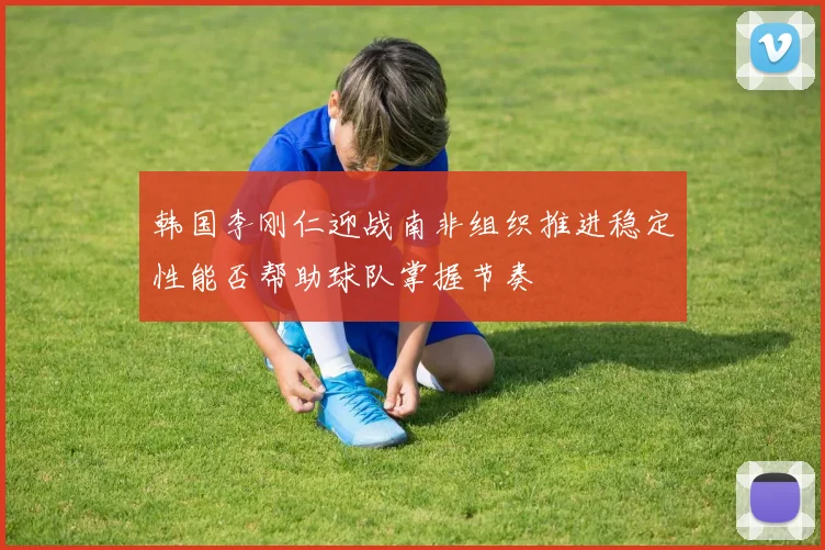 韩国李刚仁迎战南非组织推进稳定性能否帮助球队掌握节奏