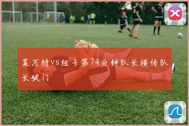 莱万特vs纽卡第74分钟队长横传队长破门