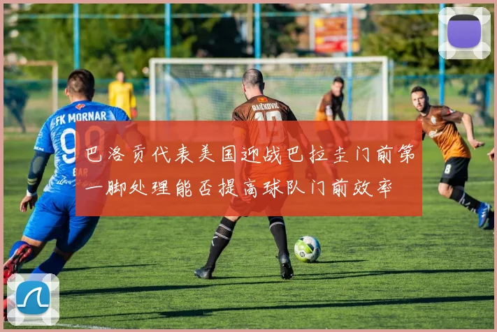 巴洛贡代表美国迎战巴拉圭门前第一脚处理能否提高球队门前效率