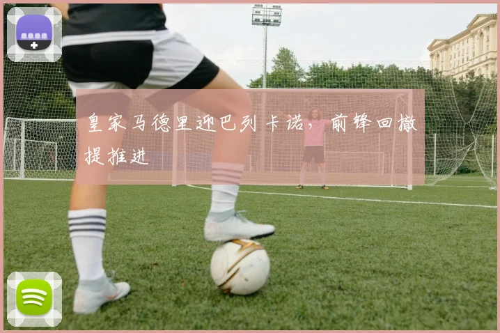 皇家马德里迎巴列卡诺，前锋回撤提推进