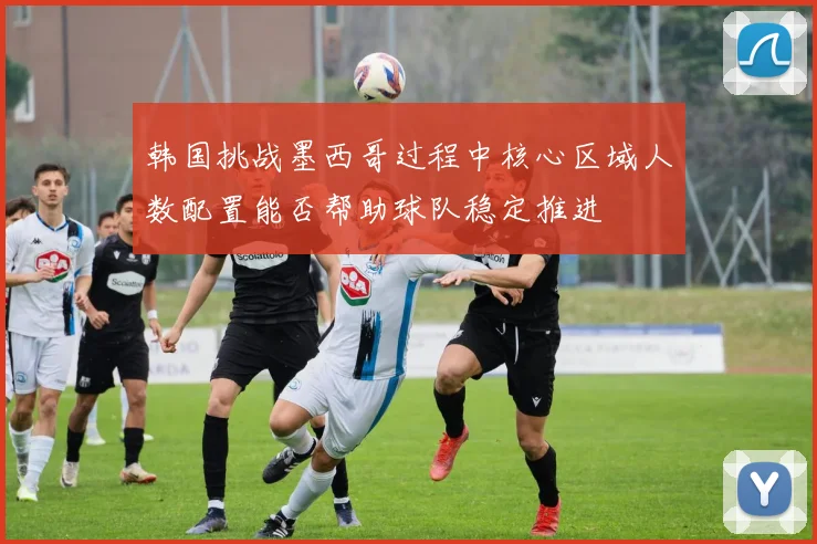 韩国挑战墨西哥过程中核心区域人数配置能否帮助球队稳定推进