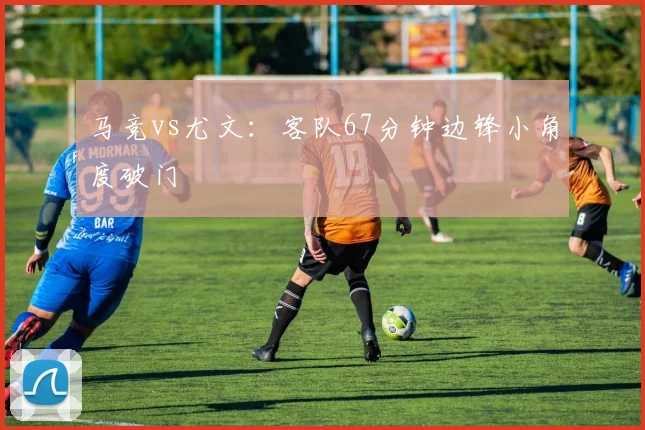 马竞vs尤文:客队67分钟边锋小角度破门