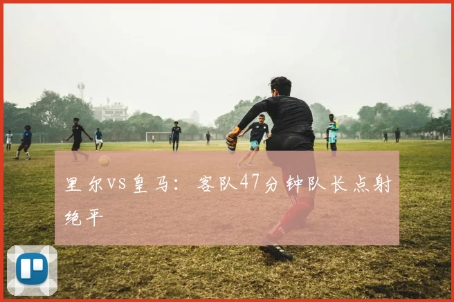 里尔vs皇马：客队47分钟队长点射绝平