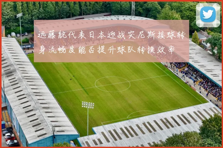远藤航代表日本迎战突尼斯接球转身流畅度能否提升球队转换效率