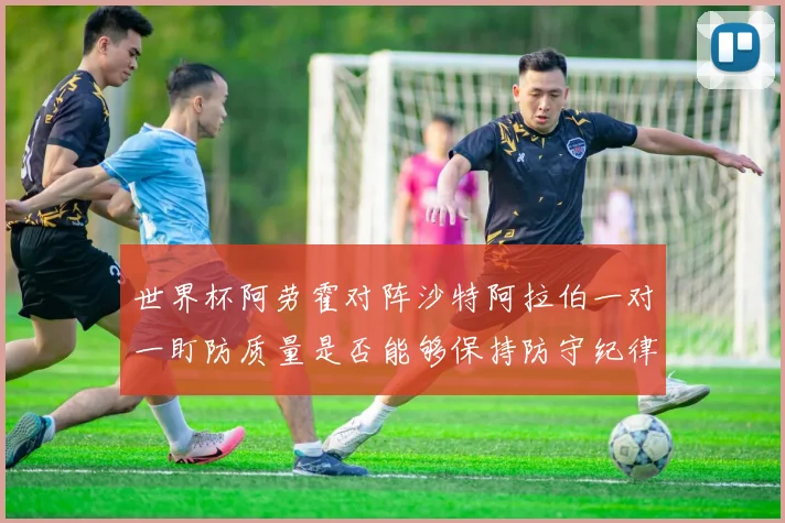 世界杯阿劳霍对阵沙特阿拉伯一对一盯防质量是否能够保持防守纪律