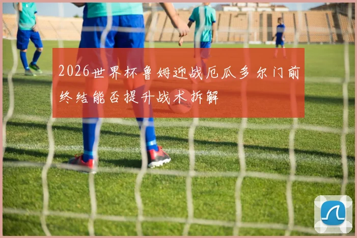 2026世界杯鲁姆迎战厄瓜多尔门前终结能否提升战术拆解