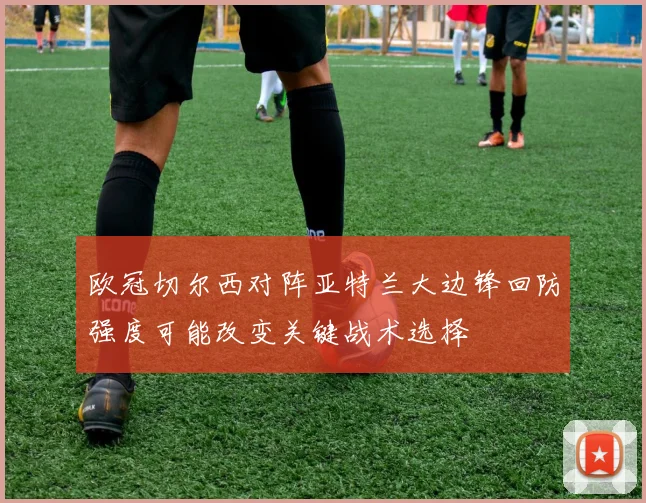 欧冠切尔西对阵亚特兰大边锋回防强度可能改变关键战术选择