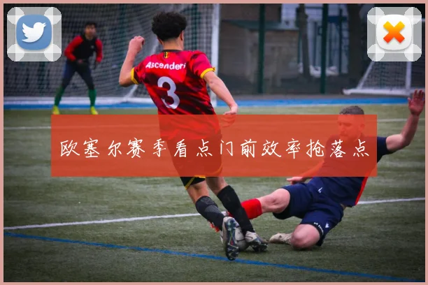 欧塞尔赛季看点门前效率抢落点